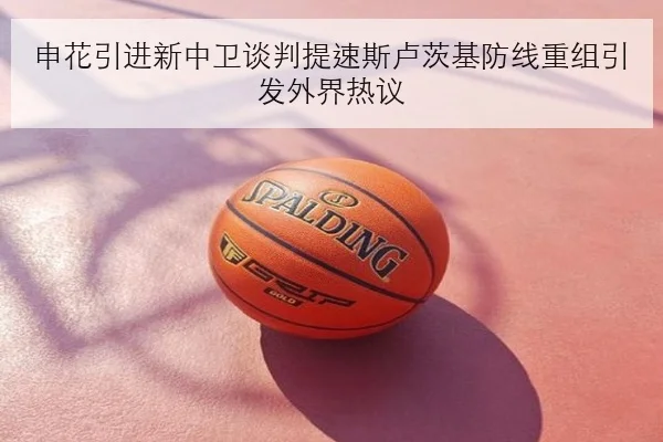 申花引进新中卫谈判提速斯卢茨基防线重组引发外界热议